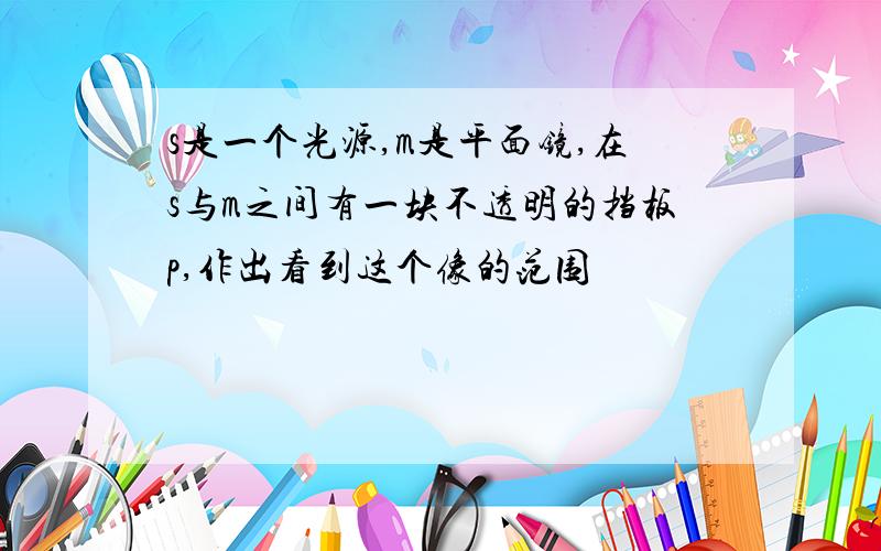 s是一个光源,m是平面镜,在s与m之间有一块不透明的挡板p,作出看到这个像的范围