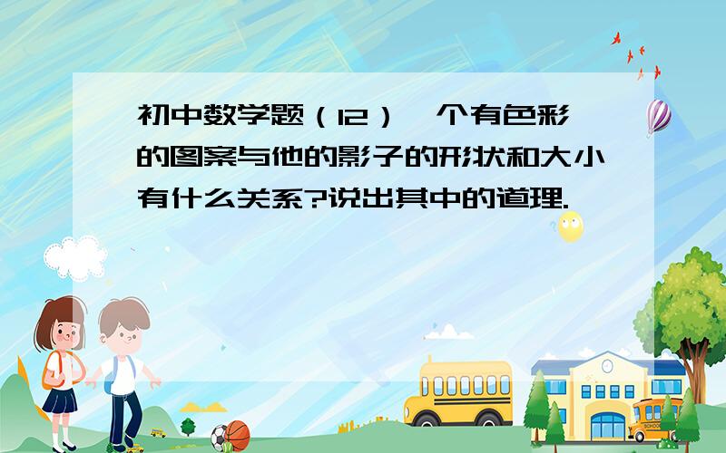 初中数学题（12）一个有色彩的图案与他的影子的形状和大小有什么关系?说出其中的道理.