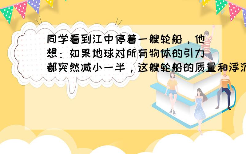 同学看到江中停着一艘轮船，他想：如果地球对所有物体的引力都突然减小一半，这艘轮船的质量和浮沉情况会怎样变化呢？正确的是：