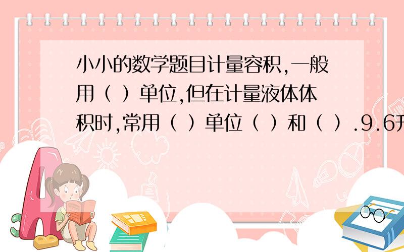 小小的数学题目计量容积,一般用（ ）单位,但在计量液体体积时,常用（ ）单位（ ）和（ ）.9.6升=（ ）立方分米=（