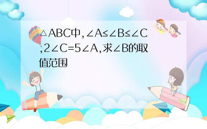 △ABC中,∠A≤∠B≤∠C,2∠C=5∠A,求∠B的取值范围