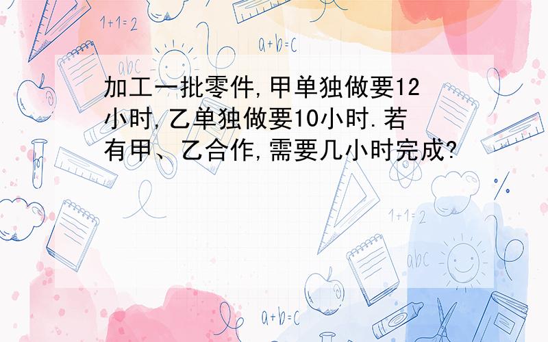 加工一批零件,甲单独做要12小时,乙单独做要10小时.若有甲、乙合作,需要几小时完成?