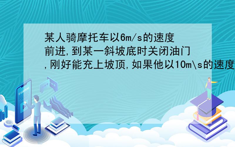 某人骑摩托车以6m/s的速度前进,到某一斜坡底时关闭油门,刚好能充上坡顶,如果他以10m\s的速度前进,到这个坡底时关闭