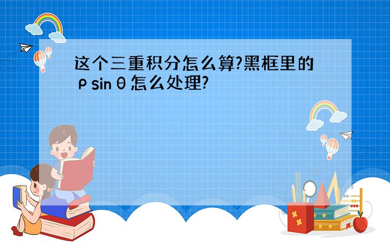 这个三重积分怎么算?黑框里的ρsinθ怎么处理?