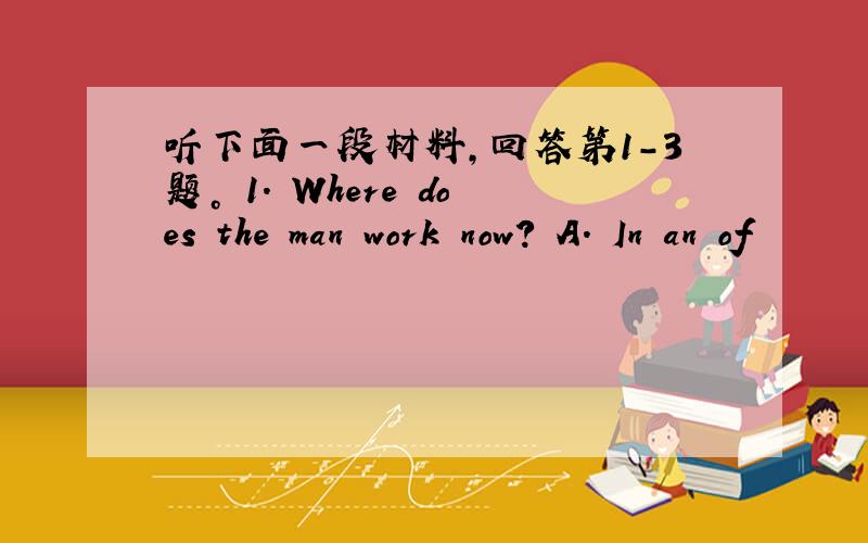 听下面一段材料，回答第1-3题。 1. Where does the man work now? A. In an of