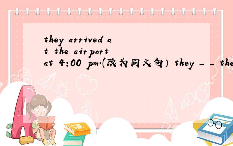 they arrived at the airport at 4:00 pm.(改为同义句） they _ _ the