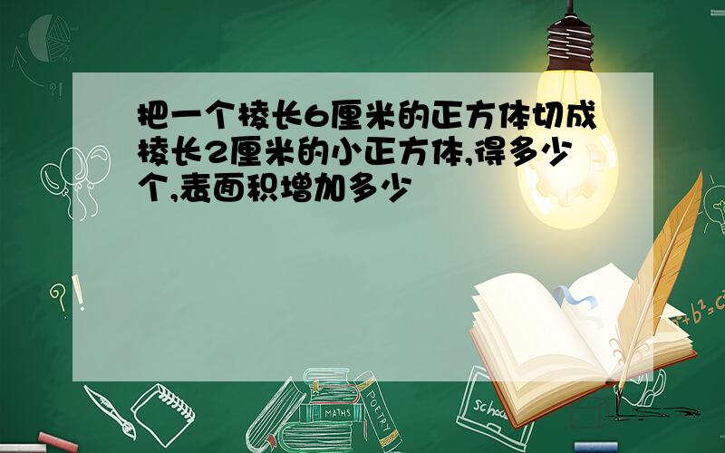 把一个棱长6厘米的正方体切成棱长2厘米的小正方体,得多少个,表面积增加多少