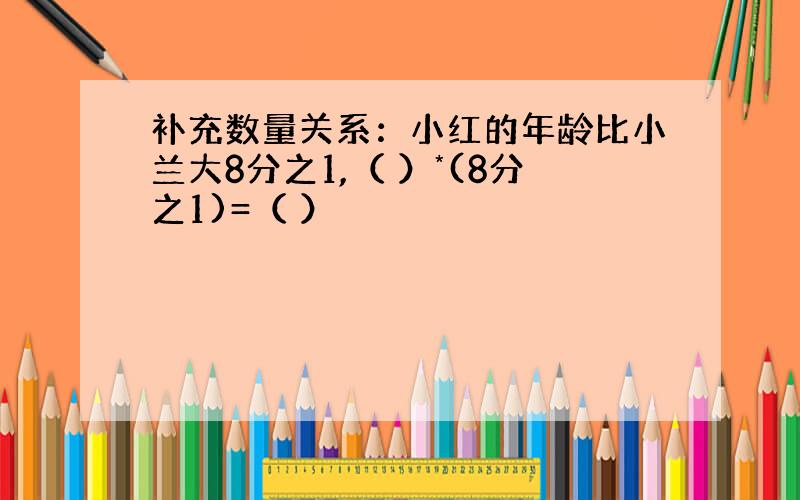 补充数量关系：小红的年龄比小兰大8分之1,（ ）*(8分之1)=（ ）