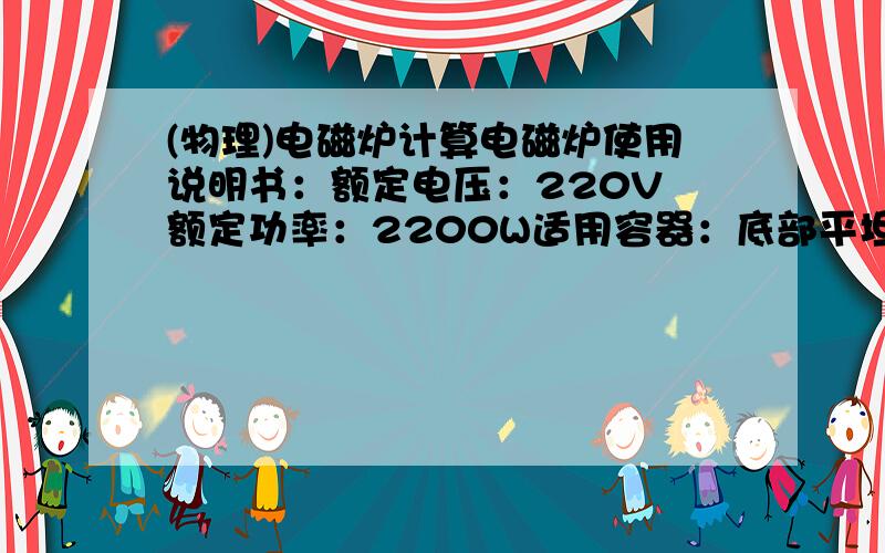 (物理)电磁炉计算电磁炉使用说明书：额定电压：220V 额定功率：2200W适用容器：底部平坦底部直径12--28厘米的