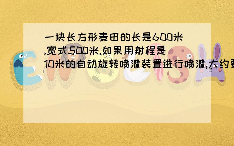 一块长方形麦田的长是600米,宽式500米,如果用射程是10米的自动旋转喷灌装置进行喷灌,大约要多少