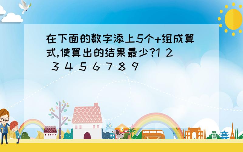 在下面的数字添上5个+组成算式,使算出的结果最少?1 2 3 4 5 6 7 8 9