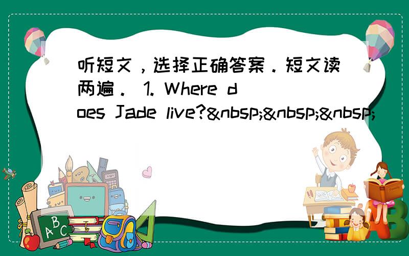 听短文，选择正确答案。短文读两遍。 1. Where does Jade live?   