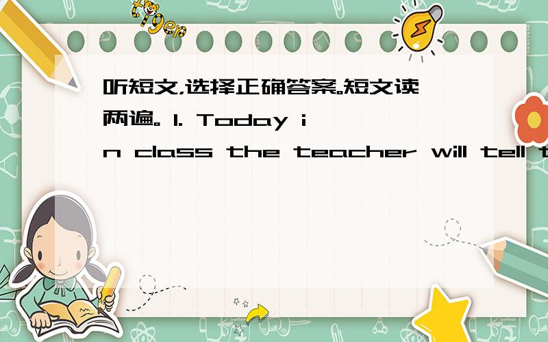 听短文，选择正确答案。短文读两遍。 1. Today in class the teacher will tell th