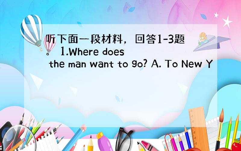 听下面一段材料，回答1-3题。 1.Where does the man want to go? A. To New Y