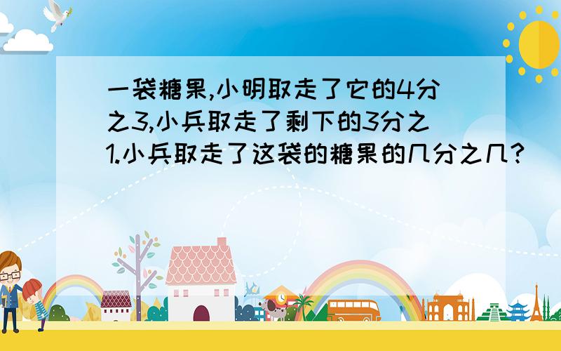 一袋糖果,小明取走了它的4分之3,小兵取走了剩下的3分之1.小兵取走了这袋的糖果的几分之几?