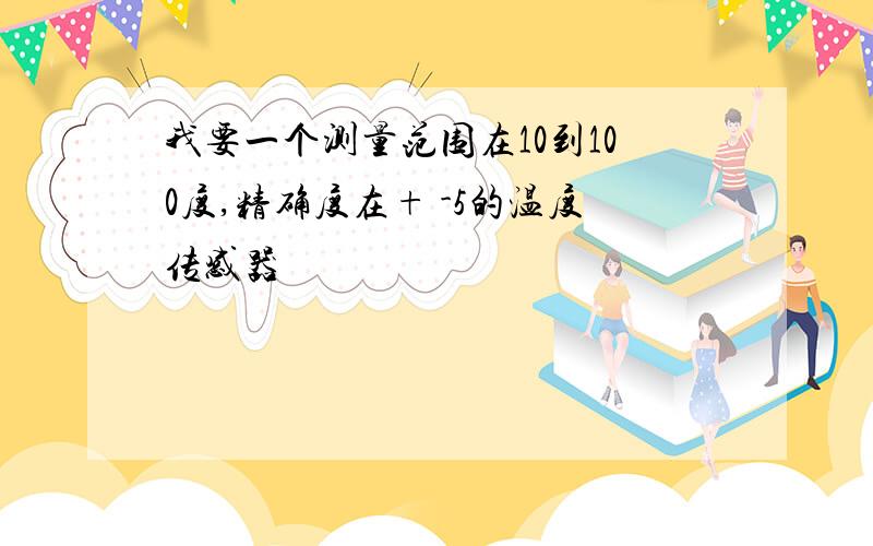 我要一个测量范围在10到100度,精确度在+ -5的温度传感器