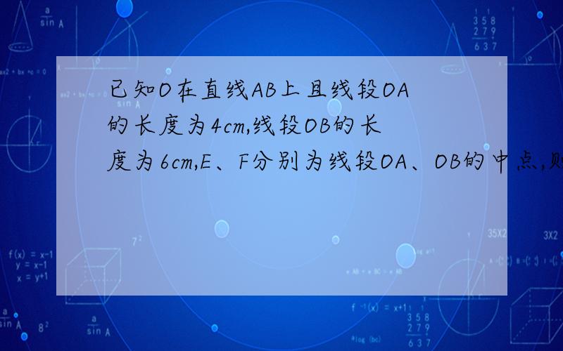 已知O在直线AB上且线段OA的长度为4cm,线段OB的长度为6cm,E、F分别为线段OA、OB的中点,则线段EF长多少?