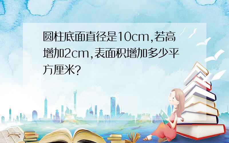 圆柱底面直径是10cm,若高增加2cm,表面积增加多少平方厘米?