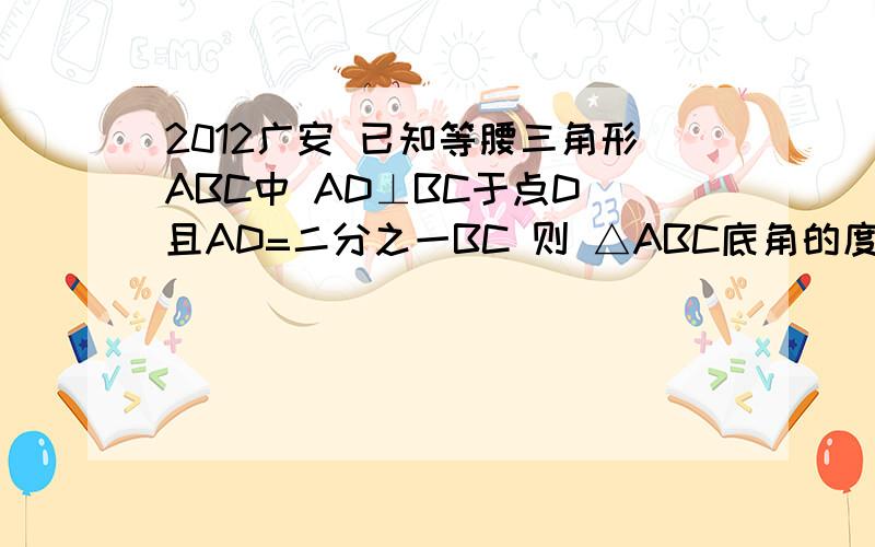 2012广安 已知等腰三角形ABC中 AD⊥BC于点D 且AD=二分之一BC 则 △ABC底角的度数是