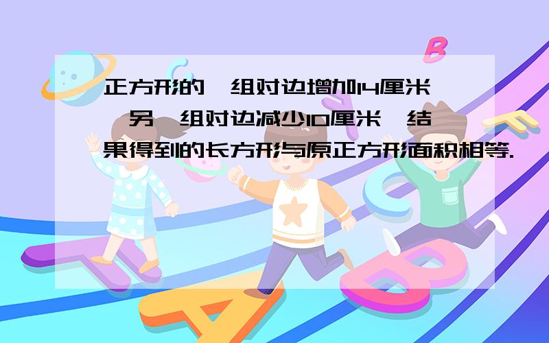 正方形的一组对边增加14厘米,另一组对边减少10厘米,结果得到的长方形与原正方形面积相等.