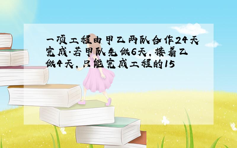 一项工程由甲乙两队合作24天完成．若甲队先做6天，接着乙做4天，只能完成工程的15