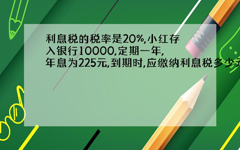 利息税的税率是20%,小红存入银行10000,定期一年,年息为225元,到期时,应缴纳利息税多少元