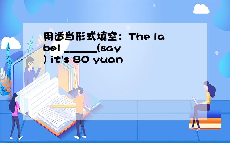 用适当形式填空：The label ______(say) it's 80 yuan