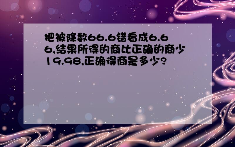 把被除数66.6错看成6.66,结果所得的商比正确的商少19.98,正确得商是多少?