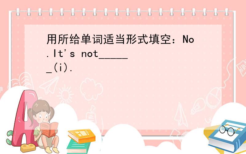 用所给单词适当形式填空：No.It's not______(i).