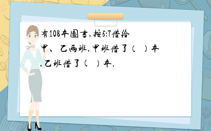 有108本图书,按5：7借给甲、乙两班,甲班借了（ ）本,乙班借了( ）本.