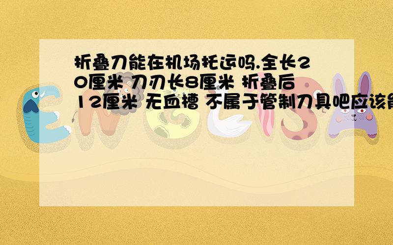 折叠刀能在机场托运吗.全长20厘米 刀刃长8厘米 折叠后12厘米 无血槽 不属于管制刀具吧应该能托运吧