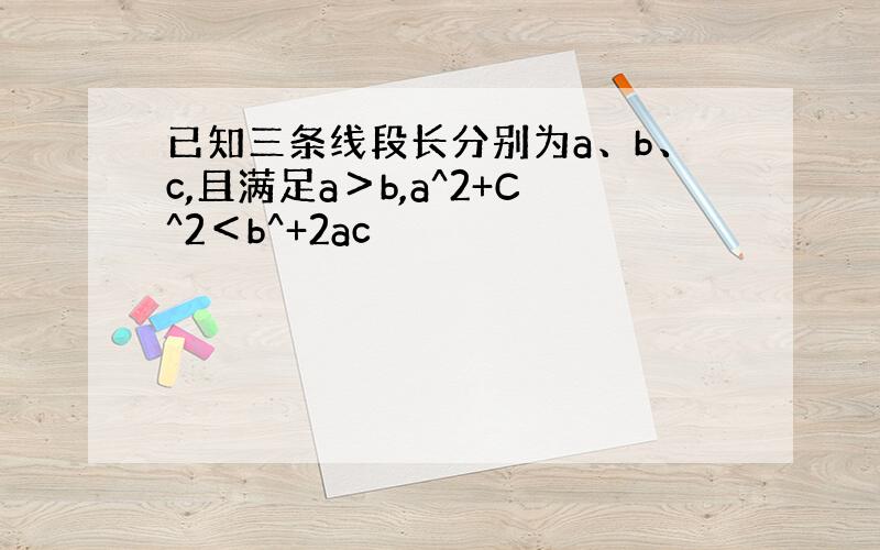 已知三条线段长分别为a、b、c,且满足a＞b,a^2+C^2＜b^+2ac