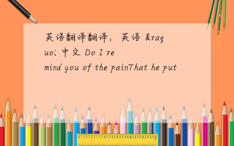 英语翻译翻译：英语 » 中文 Do I remind you of the painThat he put