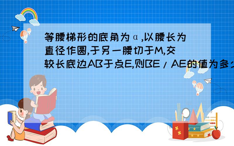 等腰梯形的底角为α,以腰长为直径作圆,于另一腰切于M,交较长底边AB于点E,则BE/AE的值为多少