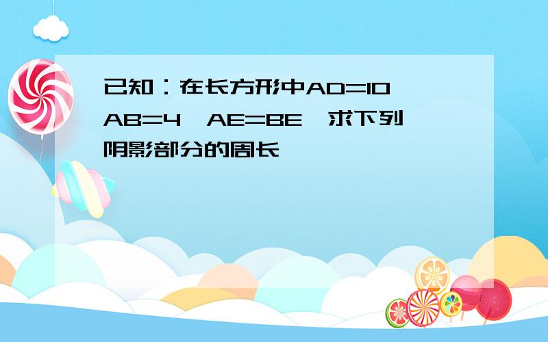 已知：在长方形中AD=10,AB=4,AE=BE,求下列阴影部分的周长