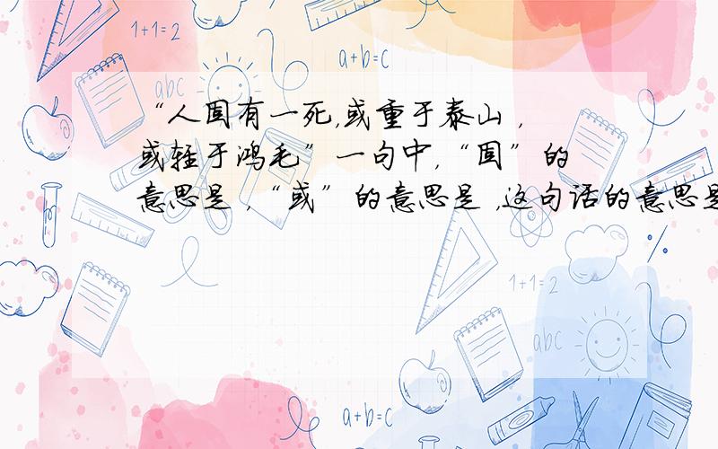 “人固有一死，或重于泰山 ，或轻于鸿毛”一句中，“固”的意思是 ，“或”的意思是 ，这句话的意思是 。