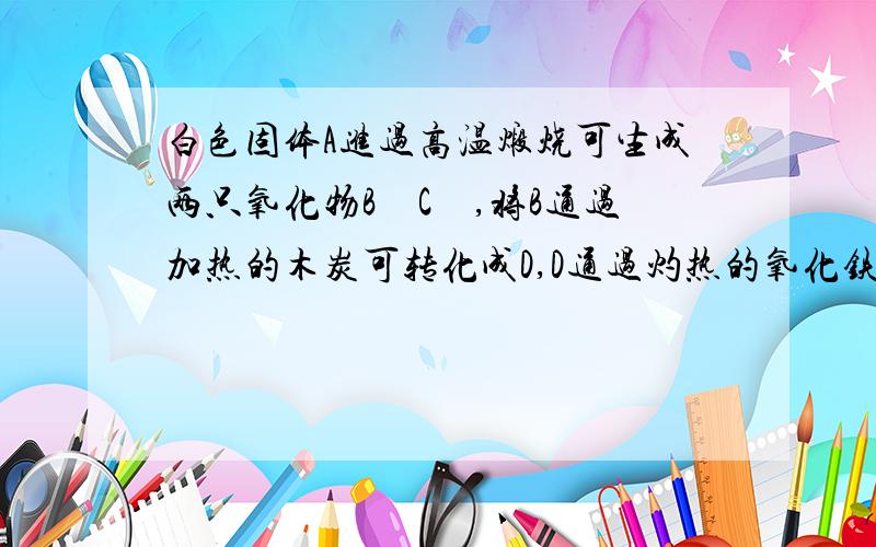 白色固体A进过高温煅烧可生成两只氧化物B　C　,将B通过加热的木炭可转化成D,D通过灼热的氧化铁,又可转化为B,同时生成