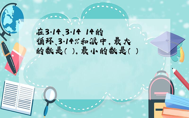 在3.14、3.14 14的循环、3.14%和派中,最大的数是（ ）,最小的数是（ ）