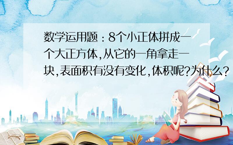 数学运用题：8个小正体拼成一个大正方体,从它的一角拿走一块,表面积有没有变化,体积呢?为什么?