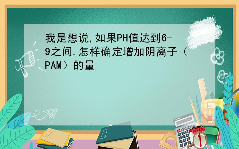 我是想说,如果PH值达到6-9之间.怎样确定增加阴离子（PAM）的量