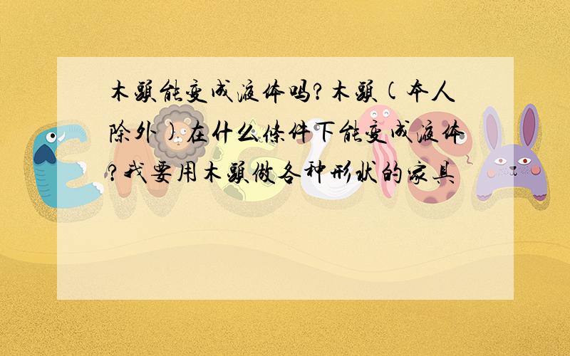 木头能变成液体吗?木头(本人除外)在什么条件下能变成液体?我要用木头做各种形状的家具