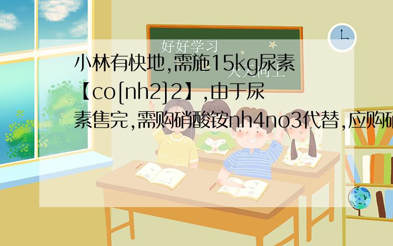 小林有快地,需施15kg尿素【co[nh2]2】,由于尿素售完,需购硝酸铵nh4no3代替,应购硝酸铵的质量?