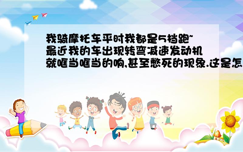 我骑摩托车平时我都是5档跑~最近我的车出现转弯减速发动机就哐当哐当的响,甚至憋死的现象.这是怎么回事