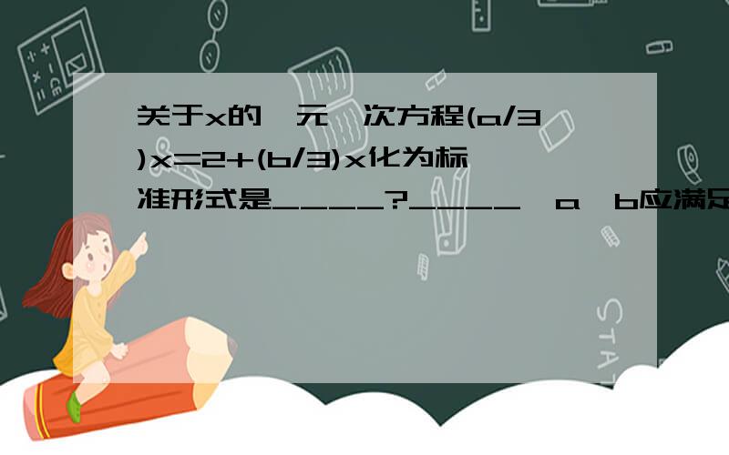 关于x的一元一次方程(a/3)x=2+(b/3)x化为标准形式是____?____,a、b应满足的条件是