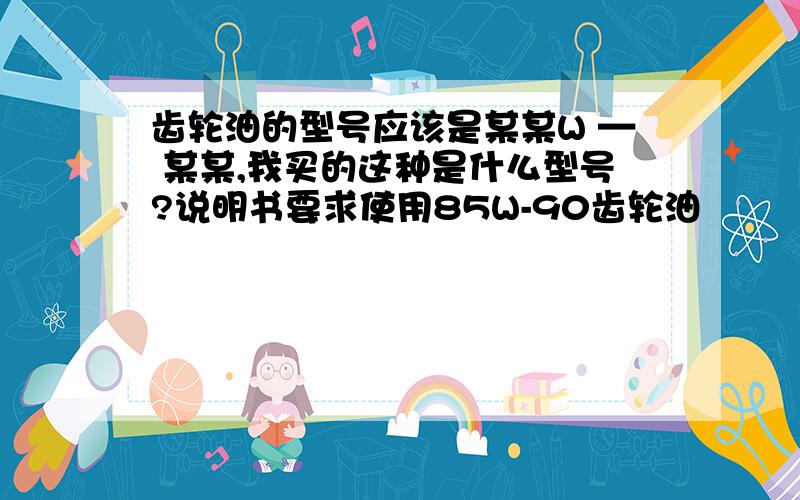 齿轮油的型号应该是某某W — 某某,我买的这种是什么型号?说明书要求使用85W-90齿轮油