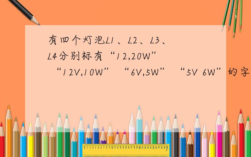 有四个灯泡L1、L2、L3、L4分别标有“12,20W” “12V,10W” “6V,5W” “5V 6W”的字样,小明