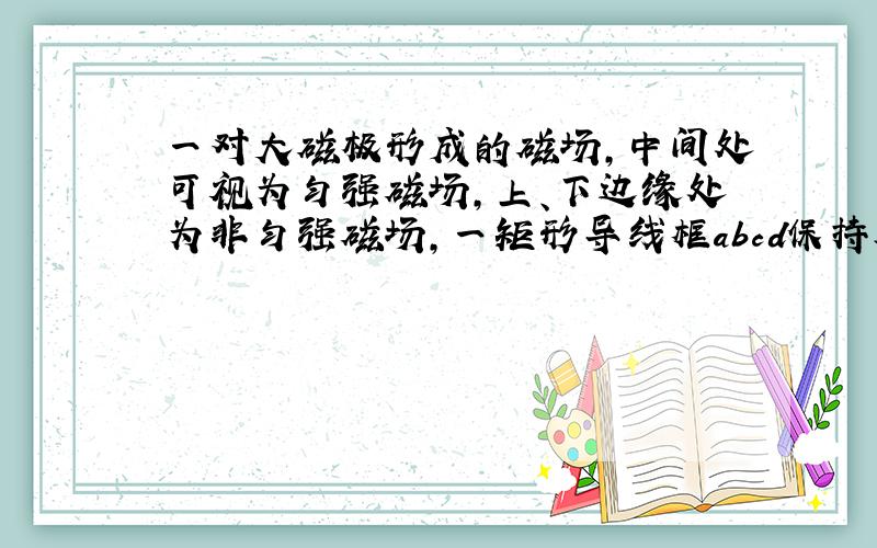 一对大磁极形成的磁场,中间处可视为匀强磁场,上、下边缘处为非匀强磁场,一矩形导线框abcd保持水平,从两磁极间中心正上方