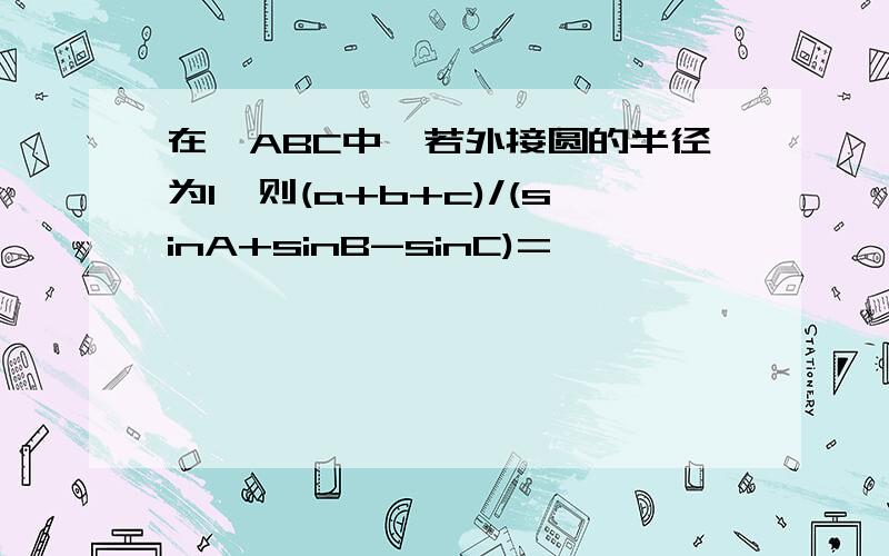 在△ABC中,若外接圆的半径为1,则(a+b+c)/(sinA+sinB-sinC)=