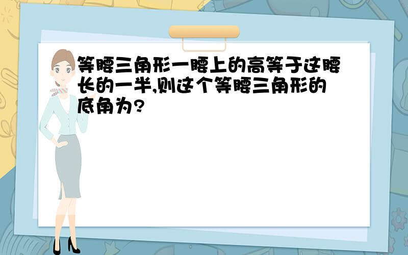 等腰三角形一腰上的高等于这腰长的一半,则这个等腰三角形的底角为?