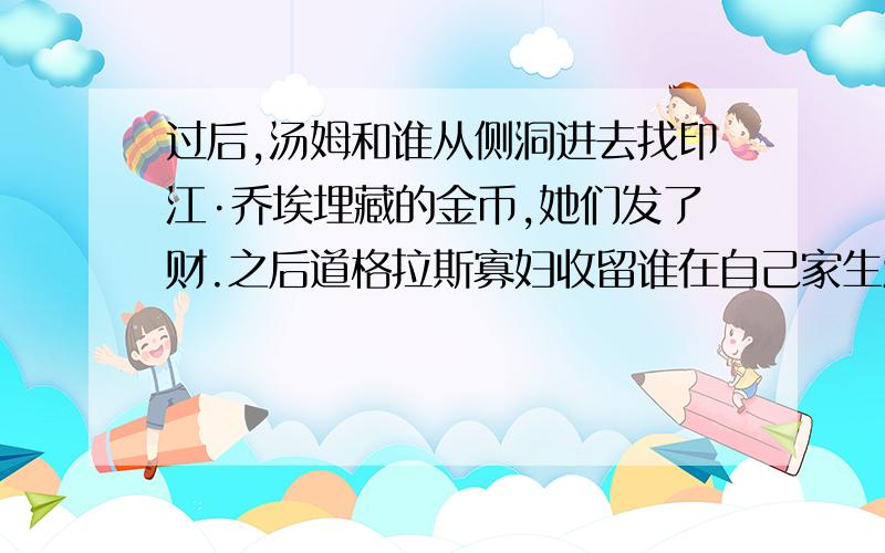 过后,汤姆和谁从侧洞进去找印江·乔埃埋藏的金币,她们发了财.之后道格拉斯寡妇收留谁在自己家生活?